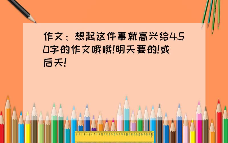 作文：想起这件事就高兴给450字的作文哦哦!明天要的!或后天!