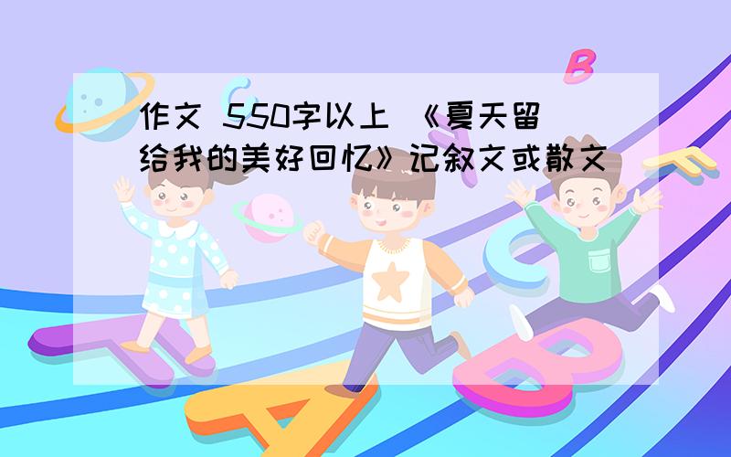 作文 550字以上 《夏天留给我的美好回忆》记叙文或散文