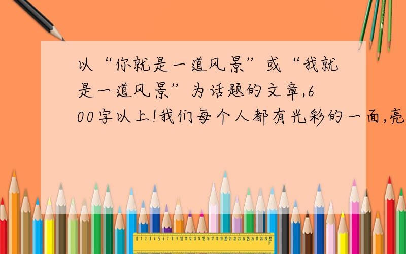 以“你就是一道风景”或“我就是一道风景”为话题的文章,600字以上!我们每个人都有光彩的一面,亮丽的一面,辉煌的一面,只要我们在属于自己的位置上发挥积极作用,我们就是一道风景.为找