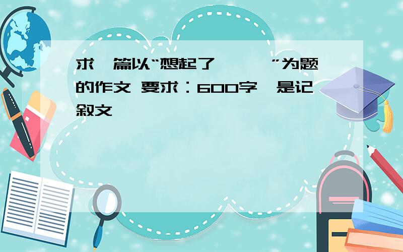 求一篇以“想起了———”为题的作文 要求：600字,是记叙文