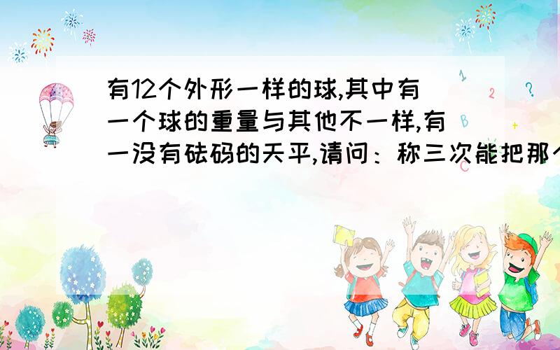 有12个外形一样的球,其中有一个球的重量与其他不一样,有一没有砝码的天平,请问：称三次能把那个球确定,并且知道是重是轻?挺难的!