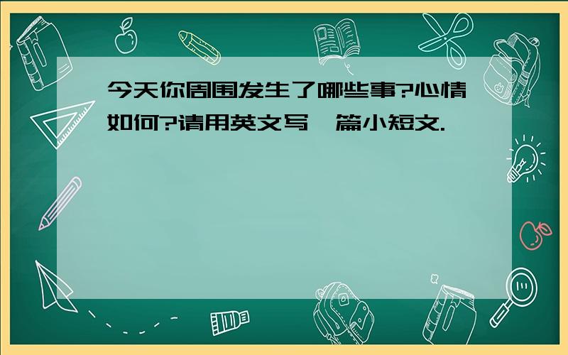 今天你周围发生了哪些事?心情如何?请用英文写一篇小短文.