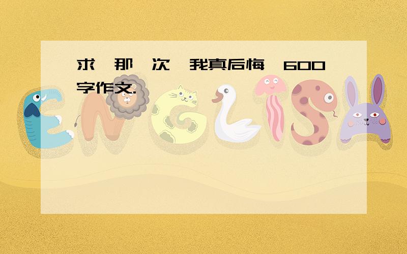 求《那一次,我真后悔》600字作文.