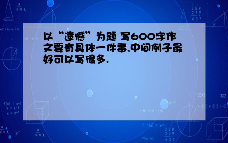 以“遗憾”为题 写600字作文要有具体一件事,中间例子最好可以写很多.