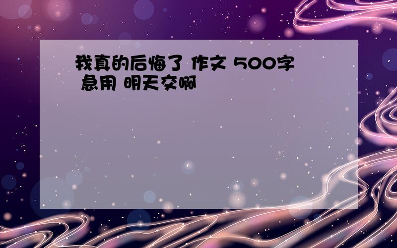 我真的后悔了 作文 500字 急用 明天交啊