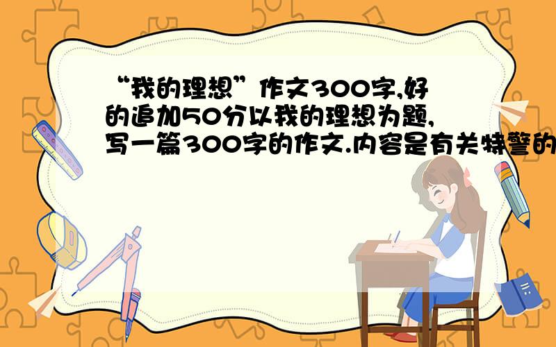 “我的理想”作文300字,好的追加50分以我的理想为题,写一篇300字的作文.内容是有关特警的格式：1、写清楚理想是什么?2、为什么有这样的理想?3、实现理想要做些什么?好的追分50分