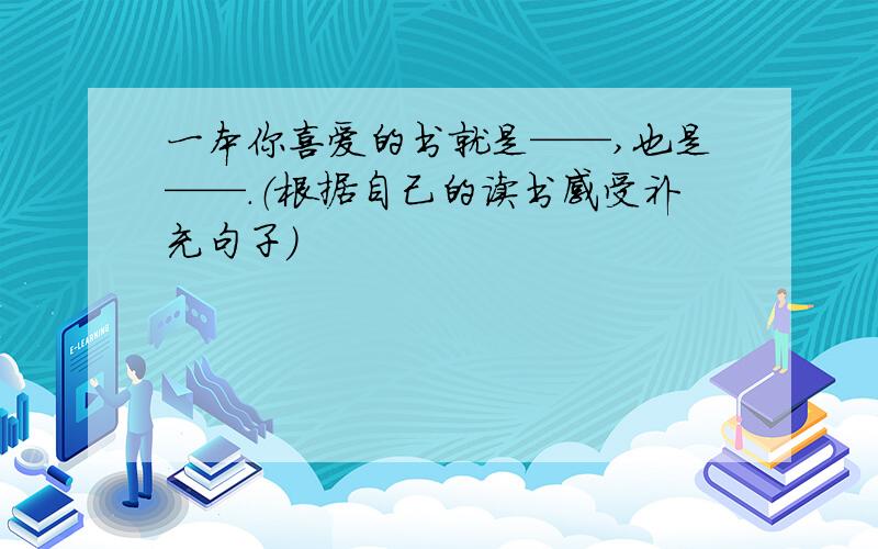 一本你喜爱的书就是——,也是——.（根据自己的读书感受补充句子）