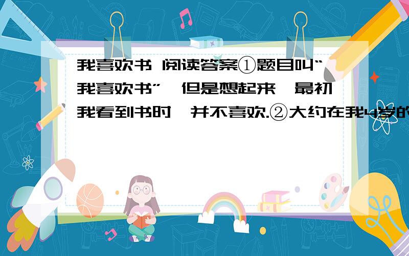 我喜欢书 阅读答案①题目叫“我喜欢书”,但是想起来,最初我看到书时,并不喜欢.②大约在我4岁的时候,我的祖父教我念书.可真难受了,我坐在那儿念天地人,山水田,一点儿意思也没有,仿佛小