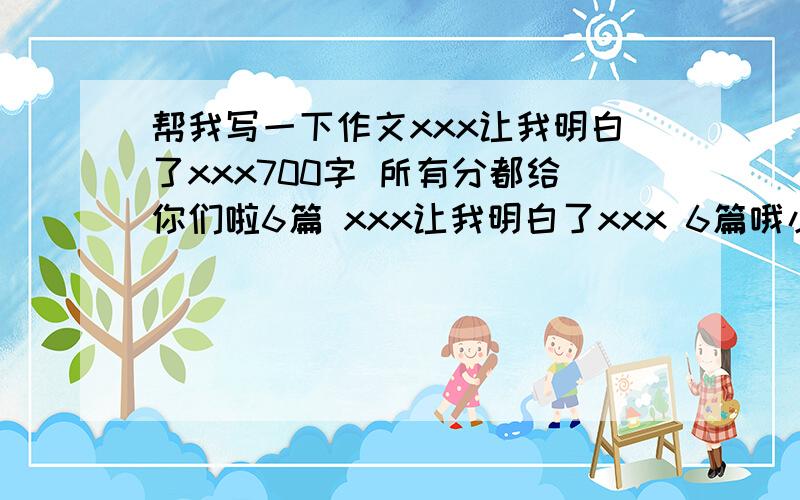 帮我写一下作文xxx让我明白了xxx700字 所有分都给你们啦6篇 xxx让我明白了xxx 6篇哦小学谁要700字啊 我才发现我没有分了