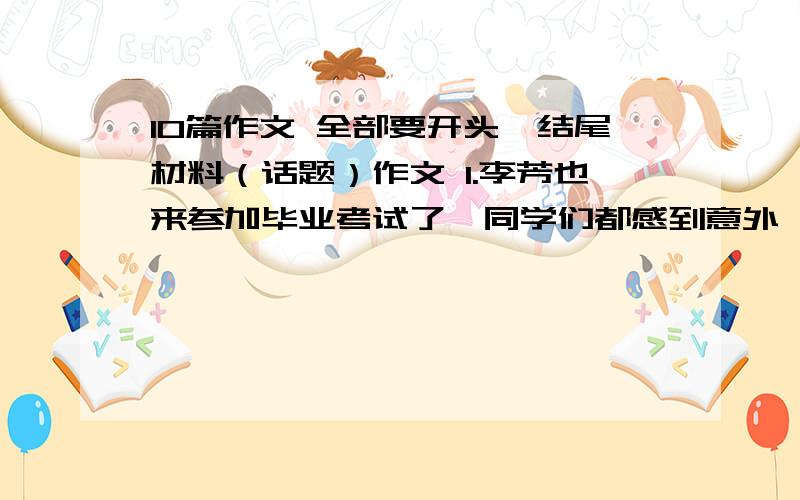 10篇作文 全部要开头、结尾材料（话题）作文 1.李芳也来参加毕业考试了,同学们都感到意外,她能这样做真不容易啊!...（在毕业考时生病了） 2.以《全家为我而高兴》为题.3.选择生活中最令