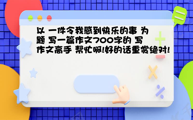 以 一件令我感到快乐的事 为题 写一篇作文700字的 写作文高手 帮忙啊!好的话重赏绝对!