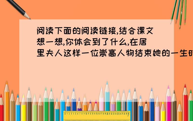 阅读下面的阅读链接,结合课文想一想,你体会到了什么,在居里夫人这样一位崇高人物结束她的一生时,我们不仅仅满足于回忆她的工作成果对人类作出的贡献.一流人物对于时代和历史进程的