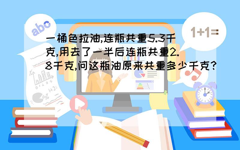 一桶色拉油,连瓶共重5.3千克,用去了一半后连瓶共重2.8千克,问这瓶油原来共重多少千克?