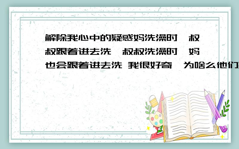 解除我心中的疑惑妈洗澡时,叔叔跟着进去洗,叔叔洗澡时,妈也会跟着进去洗 我很好奇,为啥么他们要一起洗,总觉得他们怪怪的,我感觉叔和妈好像互相喜欢,而且他们有时候说有事,结果白天没