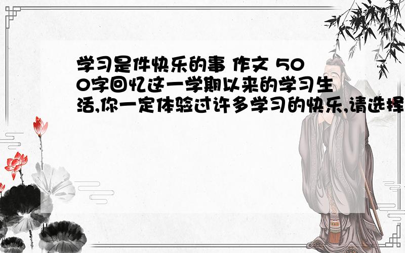 学习是件快乐的事 作文 500字回忆这一学期以来的学习生活,你一定体验过许多学习的快乐,请选择一次经历,写一写你感受到的学习的快乐