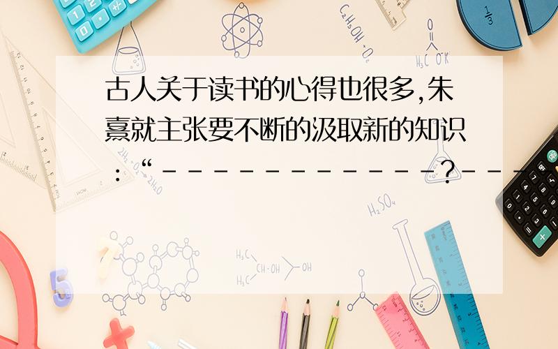 古人关于读书的心得也很多,朱熹就主张要不断的汲取新的知识：“-----------?-----------.”谁知道是啥