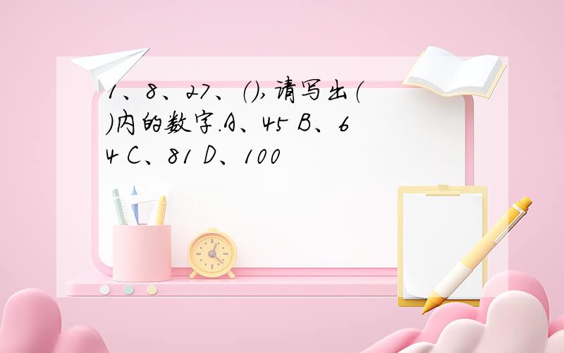 1、8、27、（）,请写出（）内的数字.A、45 B、64 C、81 D、100