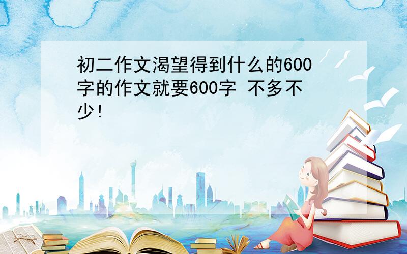 初二作文渴望得到什么的600字的作文就要600字 不多不少!