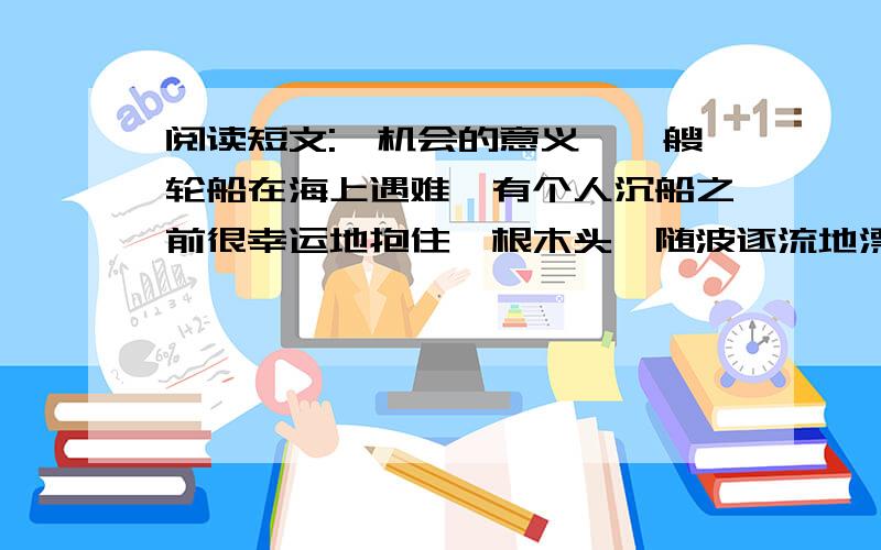 阅读短文:《机会的意义》一艘轮船在海上遇难,有个人沉船之前很幸运地抱住一根木头,随波逐流地漂到一个小岛上.他没有丧失信心,走遍全岛,几乎把所有能吃的东西都找了来,并用木头搭了一