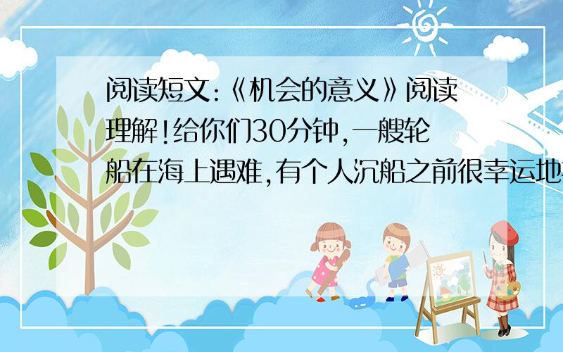 阅读短文:《机会的意义》阅读理解!给你们30分钟,一艘轮船在海上遇难,有个人沉船之前很幸运地抱住一根木头,随波逐流地漂到一个小岛上.他没有丧失信心,走遍全岛,几乎把所有能吃的东西都