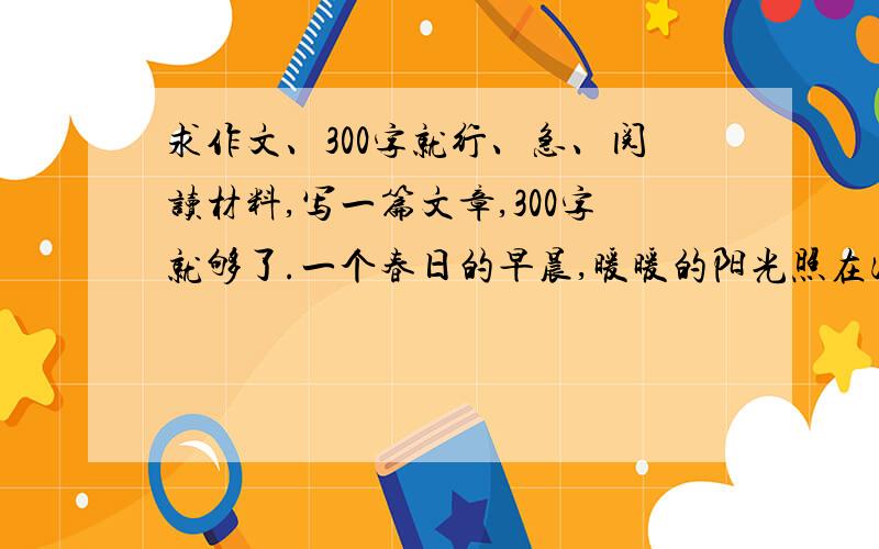 求作文、300字就行、急、阅读材料,写一篇文章,300字就够了.一个春日的早晨,暖暖的阳光照在河水中,微风吹拂,河面上仿佛洒下了一层金子.一群河蚌在一只老蚌的带领下,在清亮的河水中散步.