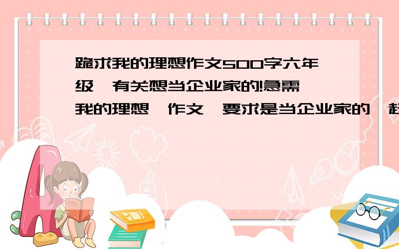 跪求我的理想作文500字六年级,有关想当企业家的!急需《我的理想》作文,要求是当企业家的,赶时间,明天就要交了!摆脱各位大侠,行善积德啊~没有企业家的，服装设计师也可以，但是要500字~