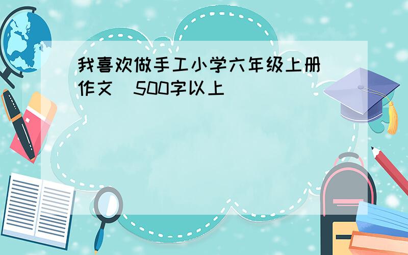 我喜欢做手工小学六年级上册 作文（500字以上）