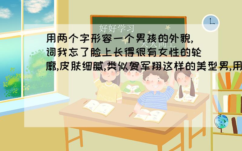 用两个字形容一个男孩的外貌,词我忘了脸上长得很有女性的轮廓,皮肤细腻,类似贺军翔这样的美型男,用什么词来形容呢?尽管俊俏的有点妖艳,但绝对不是gay哦..拜托能不能文学一点?