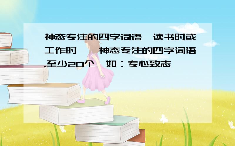 神态专注的四字词语,读书时或工作时……神态专注的四字词语.至少20个,如：专心致志