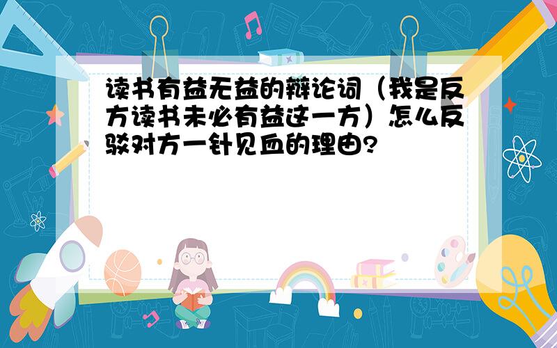 读书有益无益的辩论词（我是反方读书未必有益这一方）怎么反驳对方一针见血的理由?