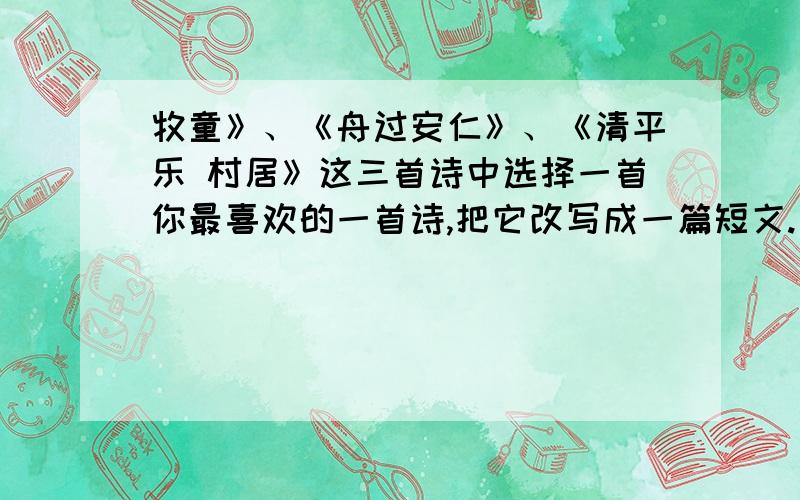 牧童》、《舟过安仁》、《清平乐 村居》这三首诗中选择一首你最喜欢的一首诗,把它改写成一篇短文.