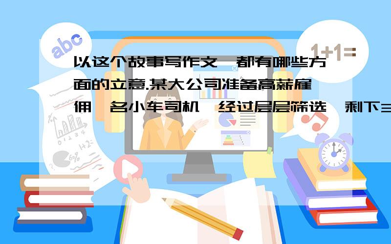 以这个故事写作文,都有哪些方面的立意.某大公司准备高薪雇佣一名小车司机,经过层层筛选,剩下3名技术最优良的竞争者.主考者问他们：“悬崖边有块金子,你们开着车去拿,觉得能距离悬崖