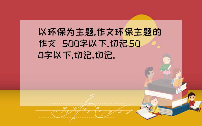 以环保为主题,作文环保主题的作文 500字以下.切记500字以下,切记,切记.