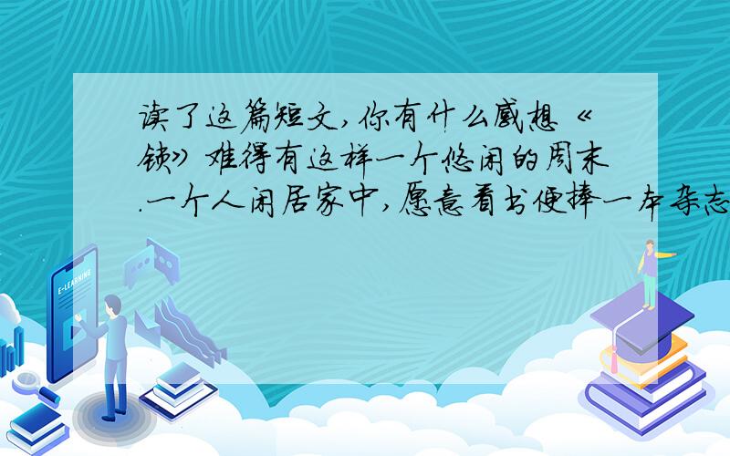 读了这篇短文,你有什么感想《锁》难得有这样一个悠闲的周末.一个人闲居家中,愿意看书便捧一本杂志,放一杯清茶在面前,伴着幽幽茶香细细品味着诗歌散文.即使累了,放一会儿