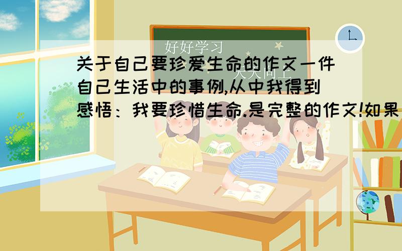 关于自己要珍爱生命的作文一件自己生活中的事例,从中我得到感悟：我要珍惜生命.是完整的作文!如果好,