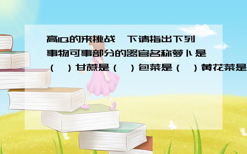 高IQ的来挑战一下请指出下列事物可事部分的器官名称萝卜是（ ）甘蔗是（ ）包菜是（ ）黄花菜是（ ）西瓜是（ ）绿豆是（ ）