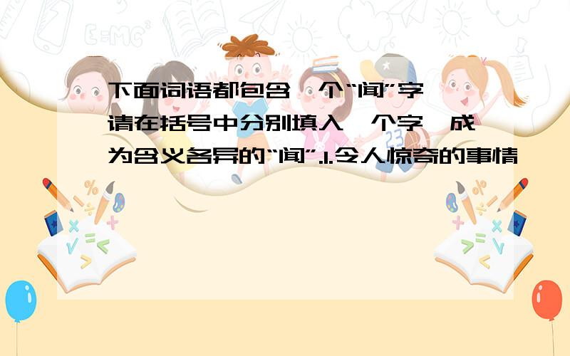 下面词语都包含一个“闻”字,请在括号中分别填入一个字,成为含义各异的“闻”.1.令人惊奇的事情——（ ）闻 2.旧时发生的事情——（ ）闻3.听到见到的事情——（ ）闻 4.传说而知的事情