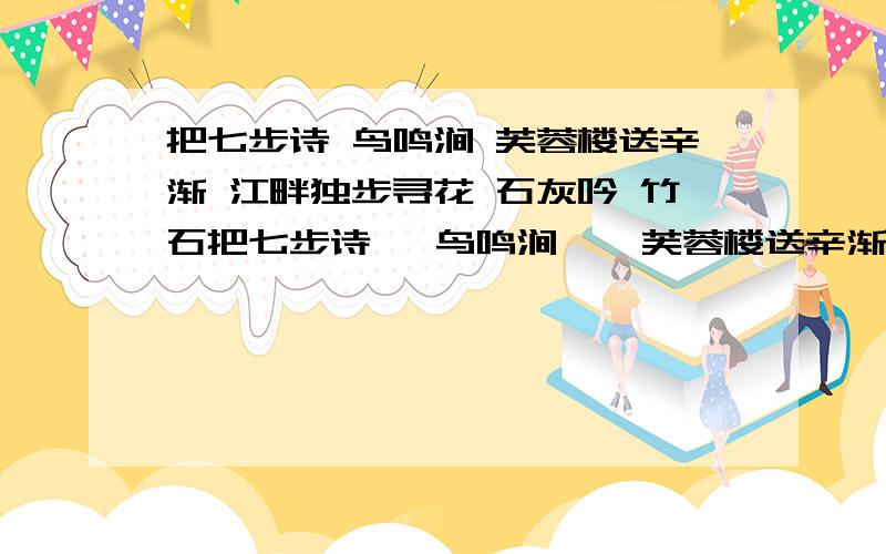 把七步诗 鸟鸣涧 芙蓉楼送辛渐 江畔独步寻花 石灰吟 竹石把七步诗   鸟鸣涧    芙蓉楼送辛渐   江畔独步寻花    石灰吟      竹石     闻官军收河南河北     己亥杂诗    浣溪沙     卜算子·送鲍