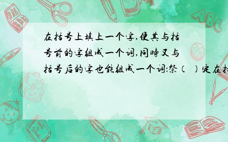 在括号上填上一个字,使其与括号前的字组成一个词,同时又与括号后的字也能组成一个词：祭（ ）定在括号内填上一个字,使之既有前一个词的意思,又可以与后一个词组成词组：头部（ ）震