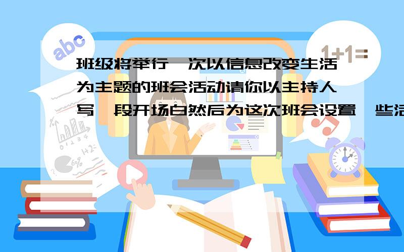 班级将举行一次以信息改变生活为主题的班会活动请你以主持人写一段开场白然后为这次班会设置一些活动环节班级将举行一次以“信息改变生活”为主题的班会活动,请你以主持人写一段开