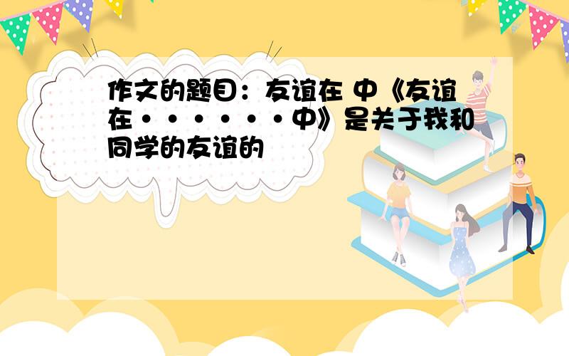 作文的题目：友谊在 中《友谊在······中》是关于我和同学的友谊的