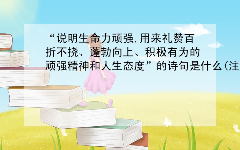 “说明生命力顽强,用来礼赞百折不挠、蓬勃向上、积极有为的顽强精神和人生态度”的诗句是什么(注意：是诗句!）