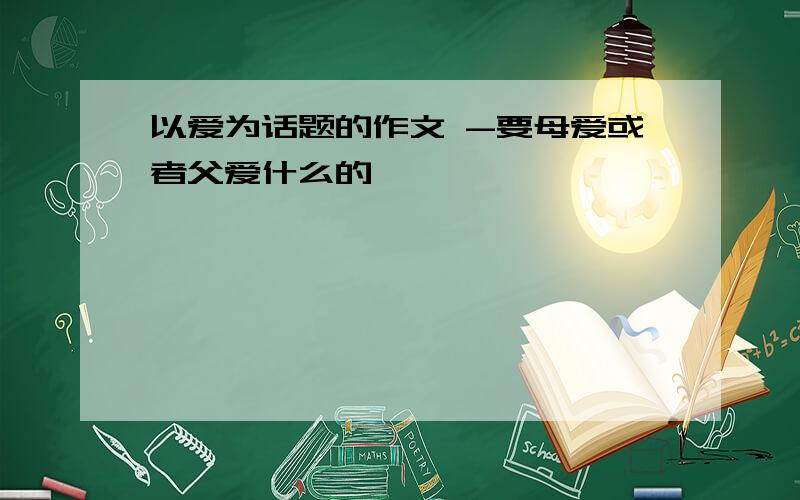 以爱为话题的作文 -要母爱或者父爱什么的