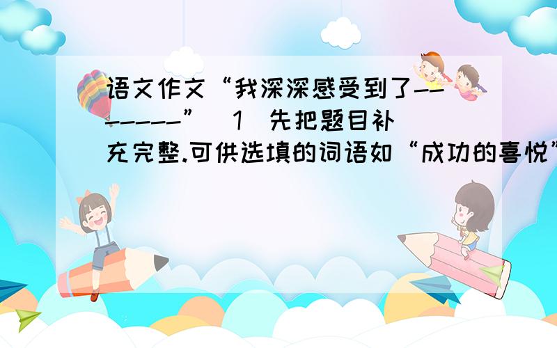 语文作文“我深深感受到了-------”（1）先把题目补充完整.可供选填的词语如“成功的喜悦”、“失败得痛苦”、“集体的温暖”、“家庭的温馨”、“友谊的可贵”、“诚实的可敬”、“