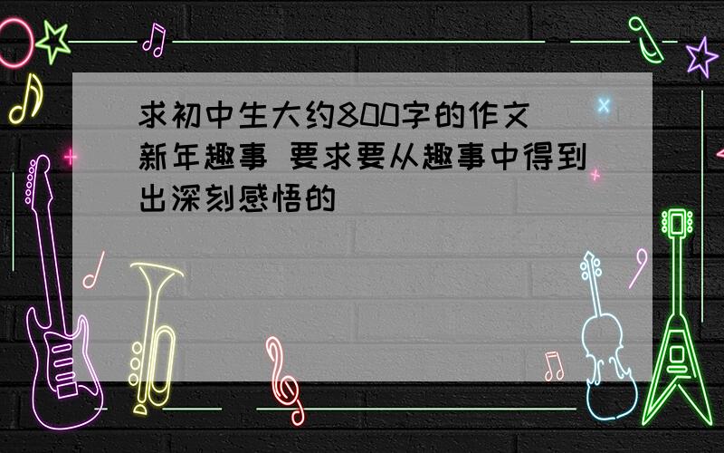 求初中生大约800字的作文 新年趣事 要求要从趣事中得到出深刻感悟的