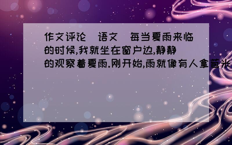 作文评论（语文）每当夏雨来临的时候,我就坐在窗户边,静静的观察着夏雨.刚开始,雨就像有人拿苞米完喂鸡,那样“哗——”地洒下一把,地面和瓦片上留下铜钱大小的水印.片刻,这水印就无