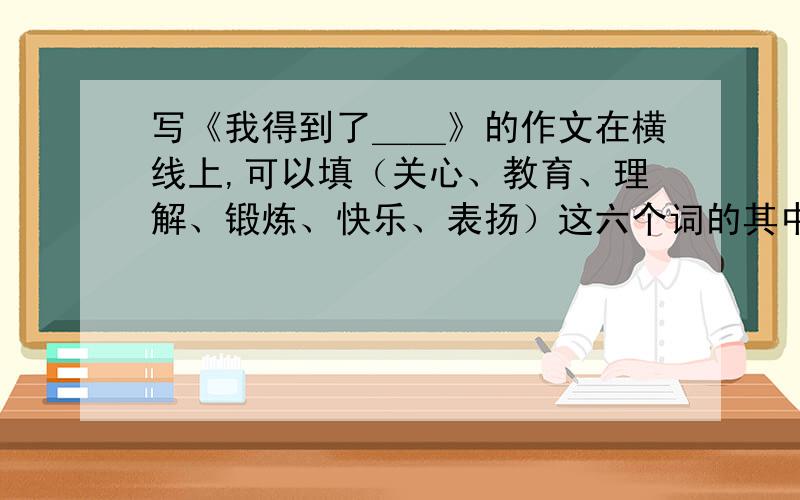 写《我得到了＿＿》的作文在横线上,可以填（关心、教育、理解、锻炼、快乐、表扬）这六个词的其中一个,组成一个题目.要求：作文在500字左右,语句通顺.