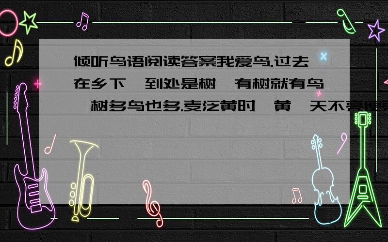 倾听鸟语阅读答案我爱鸟.过去在乡下,到处是树,有树就有鸟,树多鸟也多.麦泛黄时,黄鹂天不亮便亮开了嗓子,“大麦大麦黄黄,大麦大麦黄黄啦!”夏日里,布谷鸟不紧不慢地叫着“布谷—布谷—