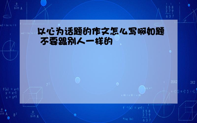 以心为话题的作文怎么写啊如题 不要跟别人一样的