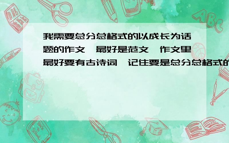 我需要总分总格式的以成长为话题的作文,最好是范文,作文里最好要有古诗词,记住要是总分总格式的,也就是先题记,然后概括,接着一段一个小标题大约三、四段,最后总结的这种类型越多越好